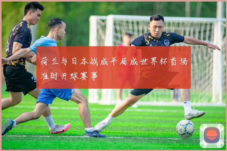 荷兰与日本战成平局成世界杯首场准时开球赛事