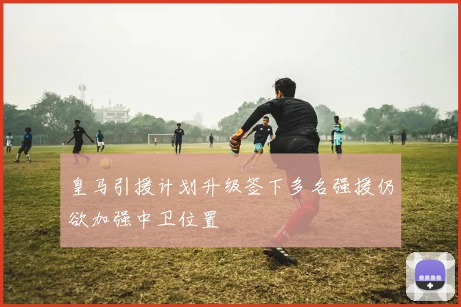 皇马引援计划升级签下多名强援仍欲加强中卫位置