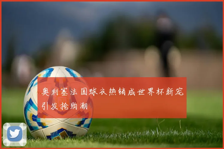 奥利塞法国球衣热销成世界杯新宠引发抢购潮