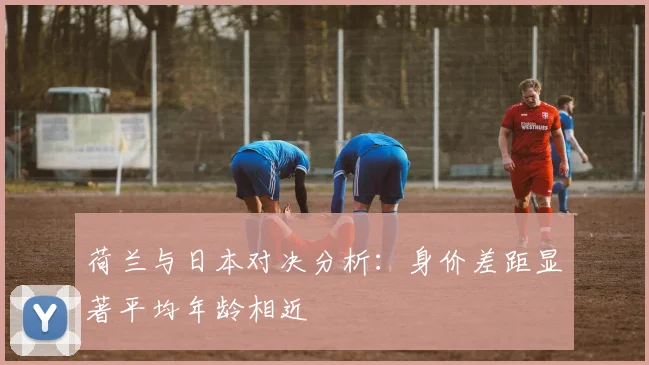 荷兰与日本对决分析：身价差距显著平均年龄相近