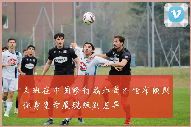 文班在中国修行成和尚杰伦布朗则化身皇帝展现级别差异