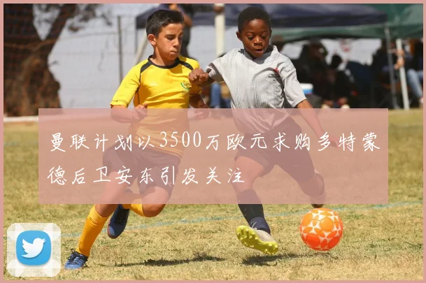 曼联计划以3500万欧元求购多特蒙德后卫安东引发关注