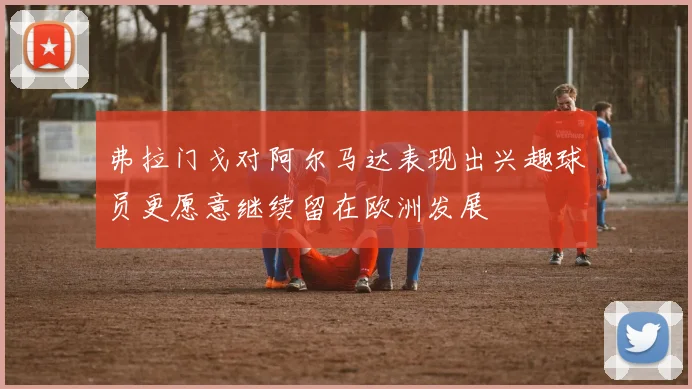 弗拉门戈对阿尔马达表现出兴趣球员更愿意继续留在欧洲发展